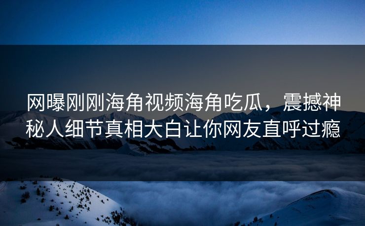 网曝刚刚海角视频海角吃瓜，震撼神秘人细节真相大白让你网友直呼过瘾