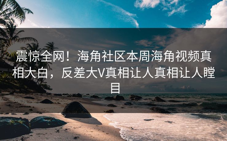 震惊全网！海角社区本周海角视频真相大白，反差大V真相让人真相让人瞠目