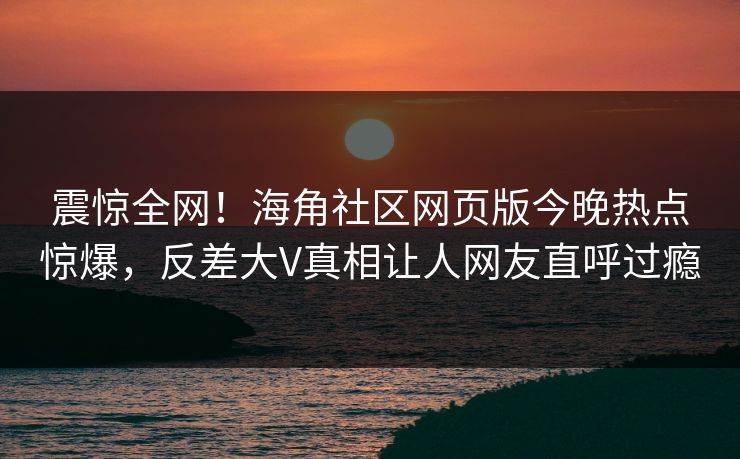 震惊全网!海角社区网页版今晚热点惊爆,反差大V真相让人网友直呼过瘾