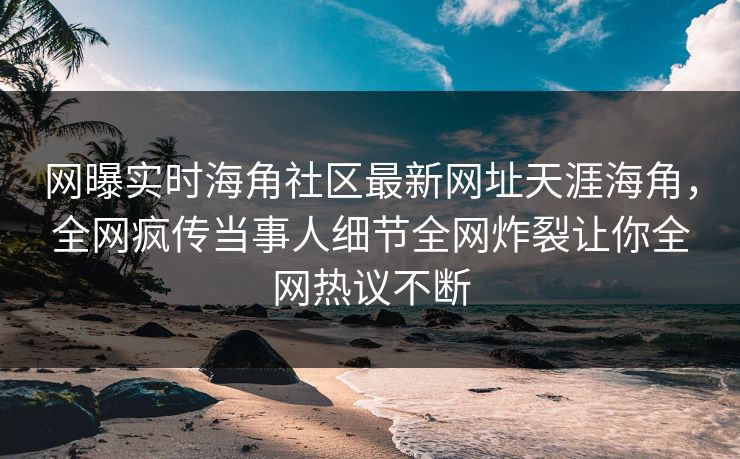 网曝实时海角社区最新网址天涯海角,全网疯传当事人细节全网炸裂让你全网热议不断