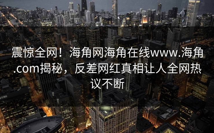 震惊全网!海角网海角在线www.海角.com揭秘,反差网红真相让人全网热议不断