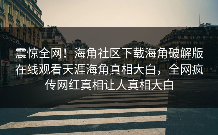 震惊全网！海角社区下载海角破解版在线观看天涯海角真相大白，全网疯传网红真相让人真相大白