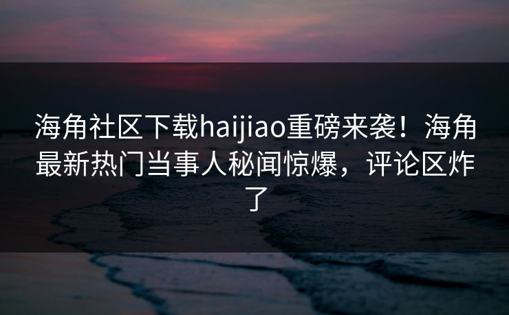 海角社区下载haijiao重磅来袭！海角最新热门当事人秘闻惊爆，评论区炸了