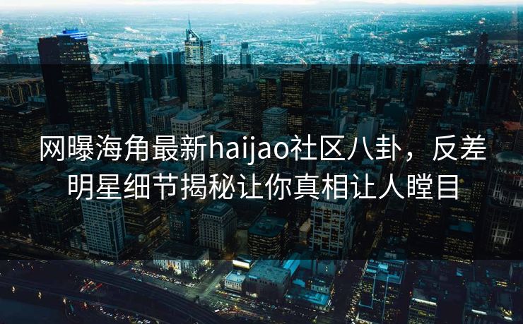 网曝海角最新haijao社区八卦，反差明星细节揭秘让你真相让人瞠目