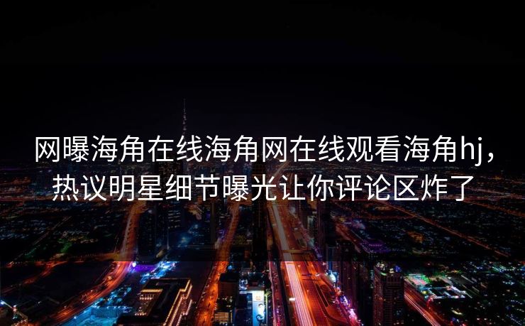 网曝海角在线海角网在线观看海角hj，热议明星细节曝光让你评论区炸了