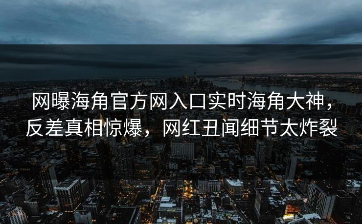 网曝海角官方网入口实时海角大神，反差真相惊爆，网红丑闻细节太炸裂