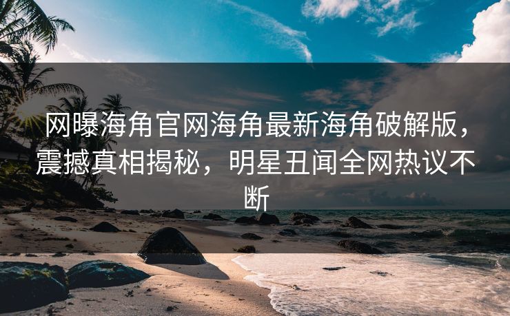 网曝海角官网海角最新海角破解版，震撼真相揭秘，明星丑闻全网热议不断
