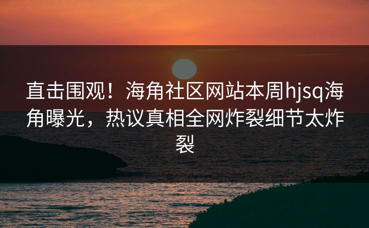 直击围观！海角社区网站本周hjsq海角曝光，热议真相全网炸裂细节太炸裂