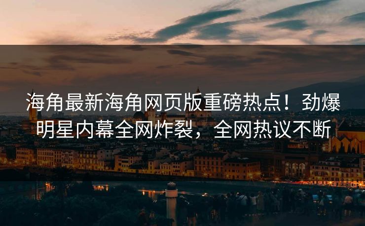 海角最新海角网页版重磅热点！劲爆明星内幕全网炸裂，全网热议不断