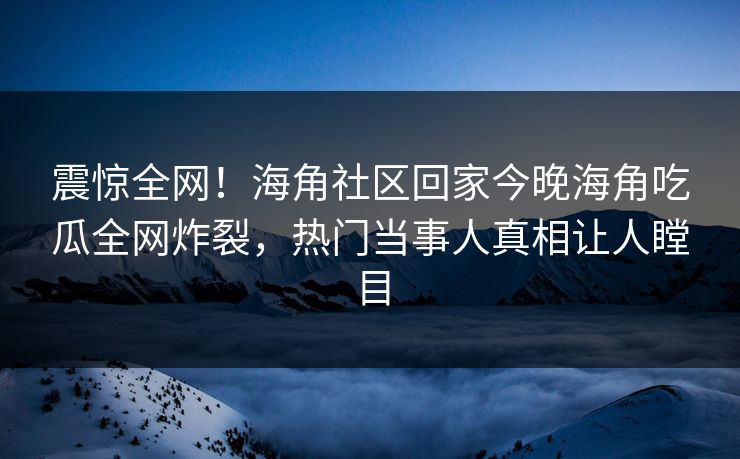 震惊全网！海角社区回家今晚海角吃瓜全网炸裂，热门当事人真相让人瞠目