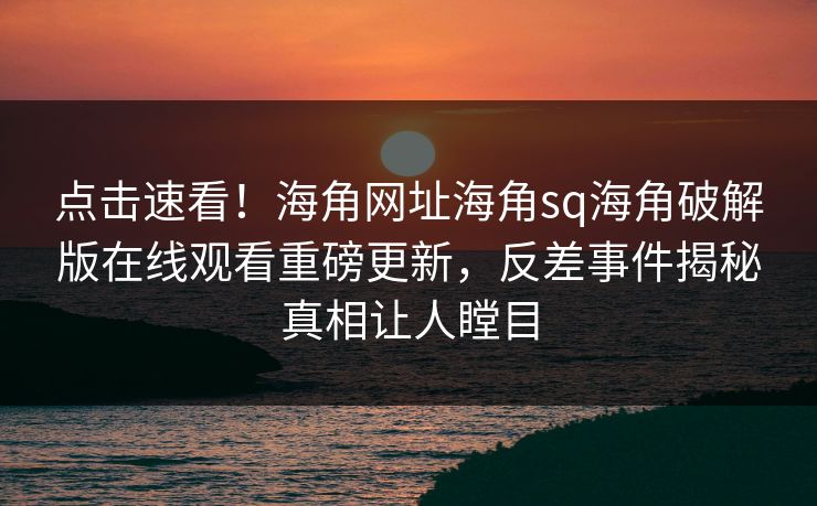 点击速看！海角网址海角sq海角破解版在线观看重磅更新，反差事件揭秘真相让人瞠目