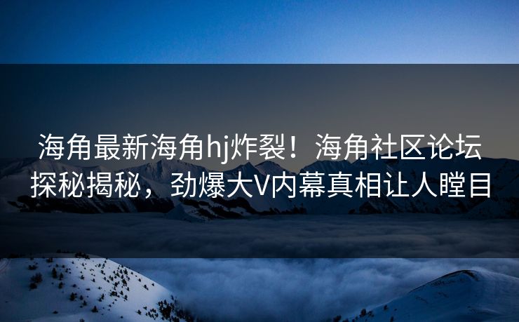 海角最新海角hj炸裂！海角社区论坛探秘揭秘，劲爆大V内幕真相让人瞠目