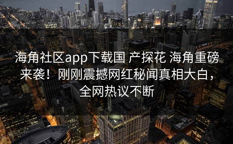 海角社区app下载国 产探花 海角重磅来袭！刚刚震撼网红秘闻真相大白，全网热议不断