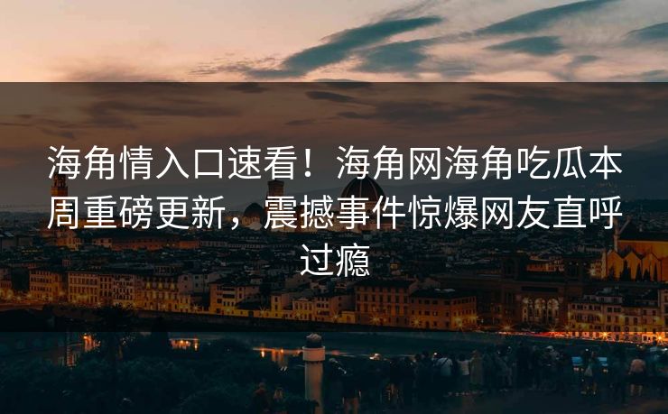 海角情入口速看！海角网海角吃瓜本周重磅更新，震撼事件惊爆网友直呼过瘾