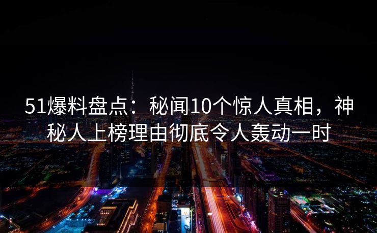 51爆料盘点：秘闻10个惊人真相，神秘人上榜理由彻底令人轰动一时