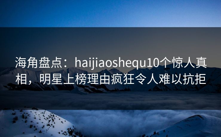 海角盘点：haijiaoshequ10个惊人真相，明星上榜理由疯狂令人难以抗拒