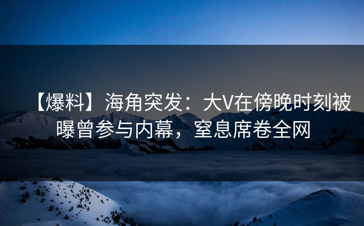 【爆料】海角突发：大V在傍晚时刻被曝曾参与内幕，窒息席卷全网