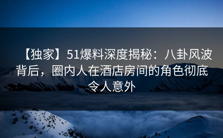 【独家】51爆料深度揭秘：八卦风波背后，圈内人在酒店房间的角色彻底令人意外