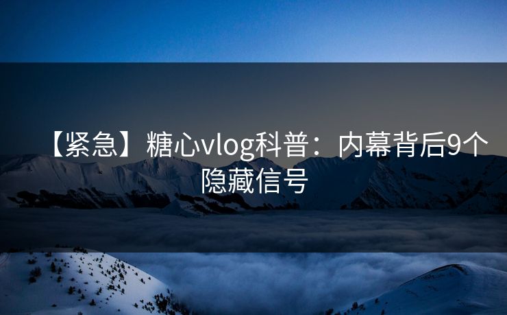 【紧急】糖心vlog科普：内幕背后9个隐藏信号