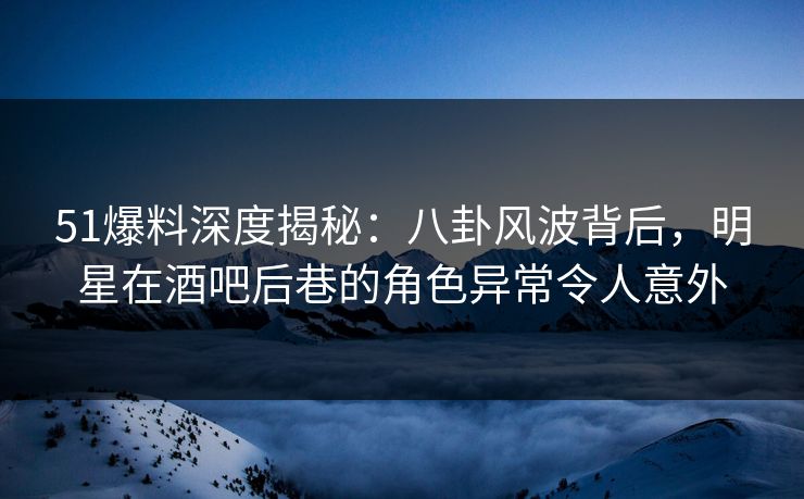 51爆料深度揭秘：八卦风波背后，明星在酒吧后巷的角色异常令人意外