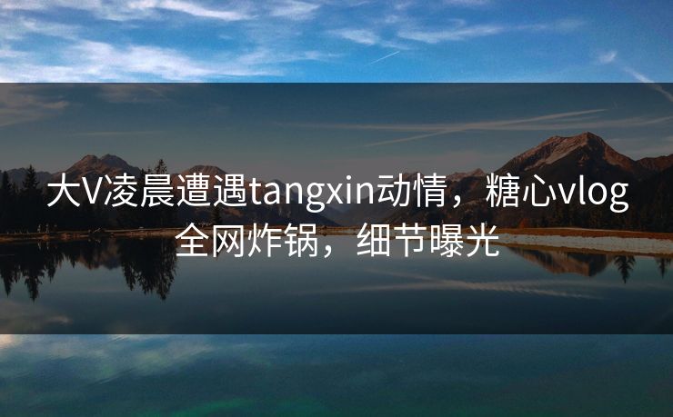 大V凌晨遭遇tangxin动情，糖心vlog全网炸锅，细节曝光