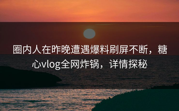 圈内人在昨晚遭遇爆料刷屏不断，糖心vlog全网炸锅，详情探秘