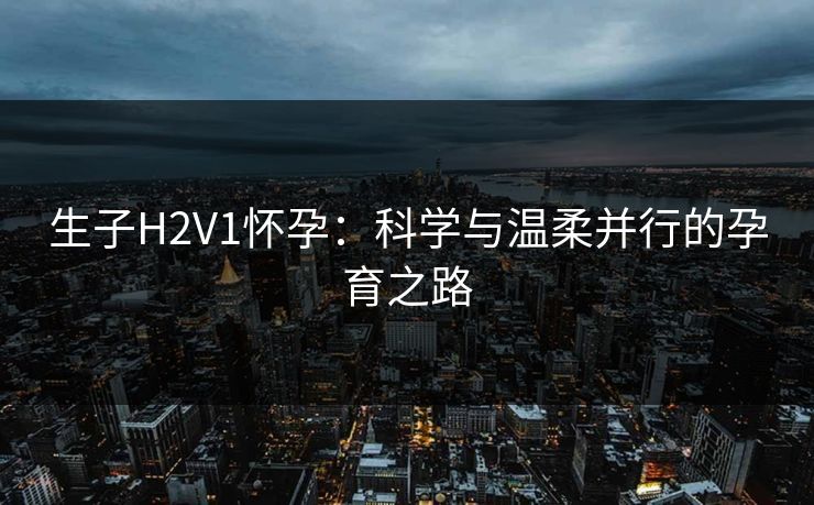 生子H2V1怀孕:科学与温柔并行的孕育之路 生子H2V1怀孕:科学与温柔并行的孕育之路