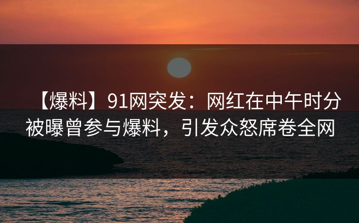 【爆料】91网突发：网红在中午时分被曝曾参与爆料，引发众怒席卷全网