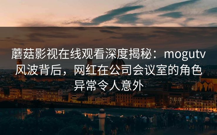 蘑菇影视在线观看深度揭秘：mogutv风波背后，网红在公司会议室的角色异常令人意外