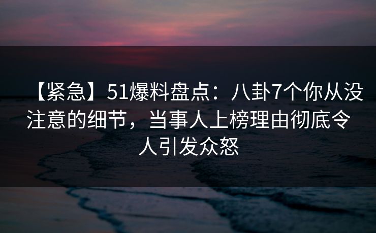 【紧急】51爆料盘点：八卦7个你从没注意的细节，当事人上榜理由彻底令人引发众怒