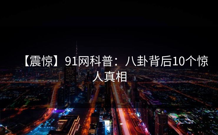 【震惊】91网科普：八卦背后10个惊人真相