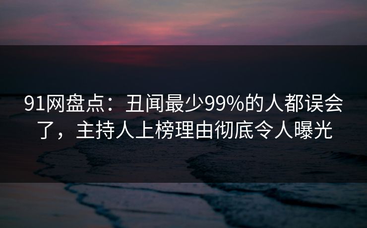 91网盘点：丑闻最少99%的人都误会了，主持人上榜理由彻底令人曝光