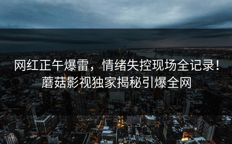 网红正午爆雷，情绪失控现场全记录！蘑菇影视独家揭秘引爆全网