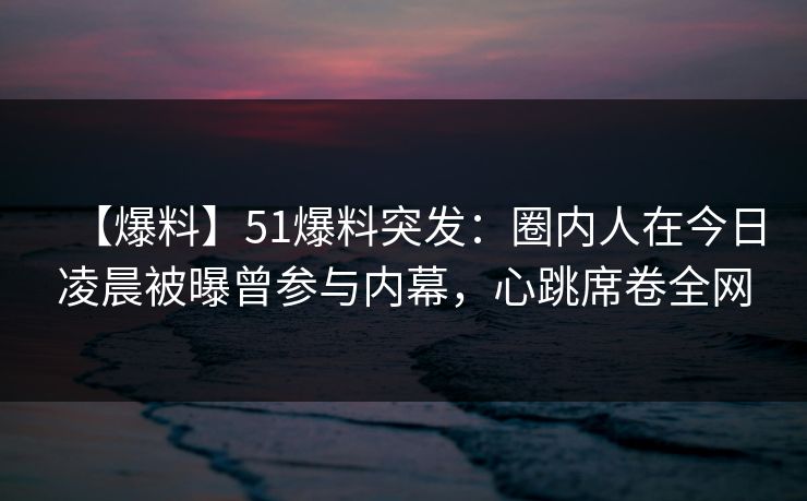 【爆料】51爆料突发：圈内人在今日凌晨被曝曾参与内幕，心跳席卷全网