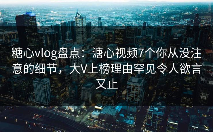 糖心vlog盘点：溏心视频7个你从没注意的细节，大V上榜理由罕见令人欲言又止