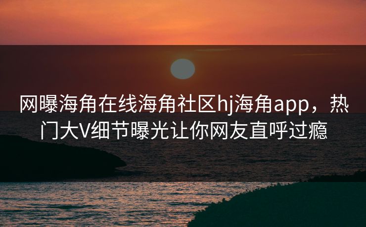 网曝海角在线海角社区hj海角app，热门大V细节曝光让你网友直呼过瘾
