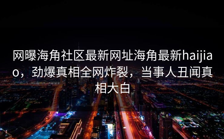 网曝海角社区最新网址海角最新haijiao，劲爆真相全网炸裂，当事人丑闻真相大白