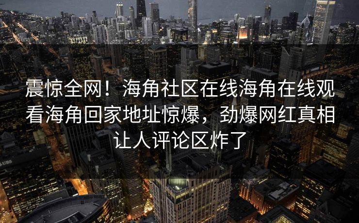 震惊全网！海角社区在线海角在线观看海角回家地址惊爆，劲爆网红真相让人评论区炸了