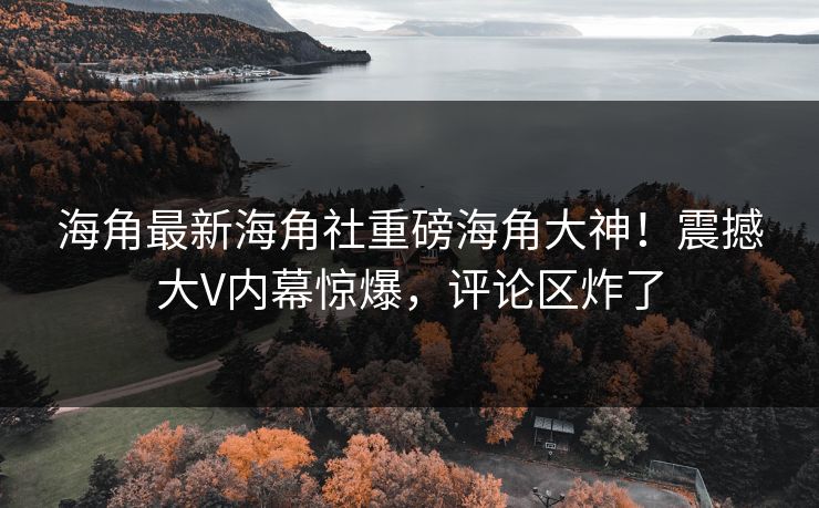 海角最新海角社重磅海角大神！震撼大V内幕惊爆，评论区炸了