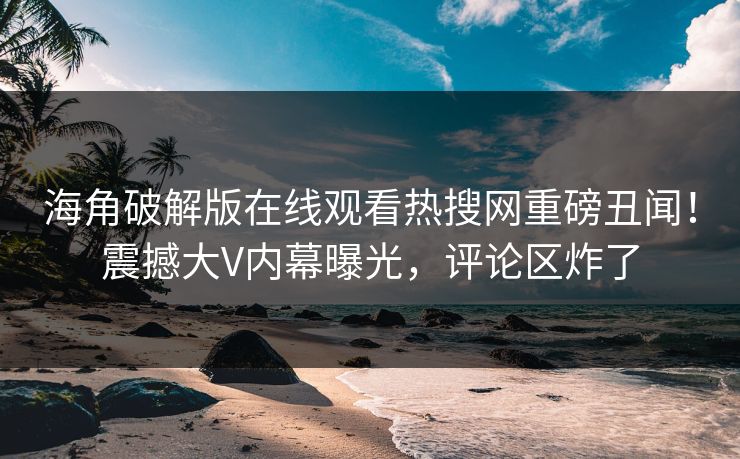 海角破解版在线观看热搜网重磅丑闻！震撼大V内幕曝光，评论区炸了