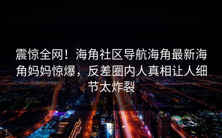 震惊全网！海角社区导航海角最新海角妈妈惊爆，反差圈内人真相让人细节太炸裂