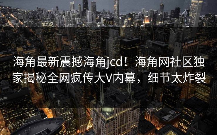 海角最新震撼海角jcd！海角网社区独家揭秘全网疯传大V内幕，细节太炸裂