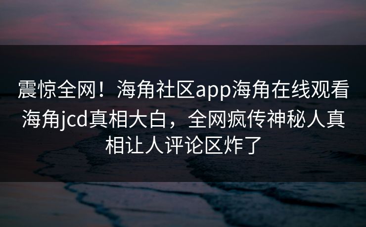 震惊全网！海角社区app海角在线观看海角jcd真相大白，全网疯传神秘人真相让人评论区炸了