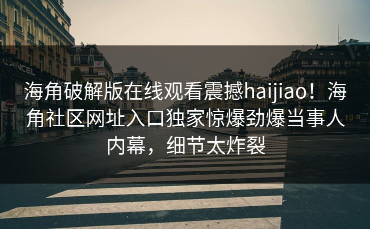 海角破解版在线观看震撼haijiao！海角社区网址入口独家惊爆劲爆当事人内幕，细节太炸裂