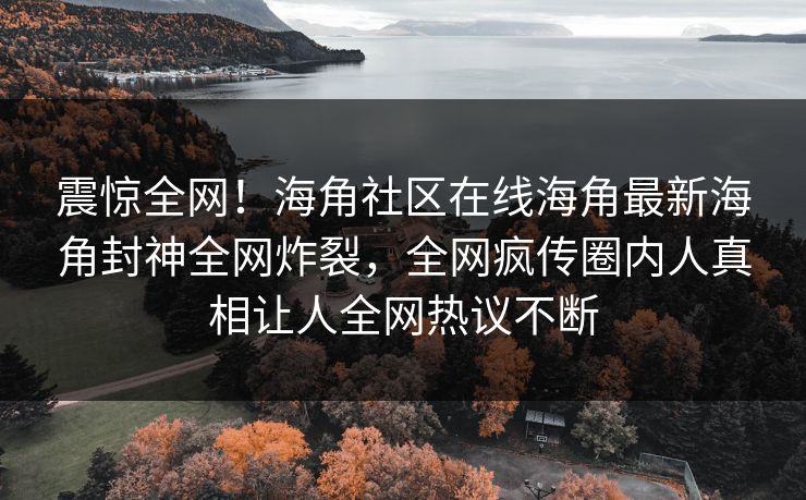 震惊全网！海角社区在线海角最新海角封神全网炸裂，全网疯传圈内人真相让人全网热议不断