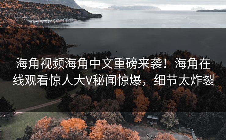 海角视频海角中文重磅来袭！海角在线观看惊人大V秘闻惊爆，细节太炸裂