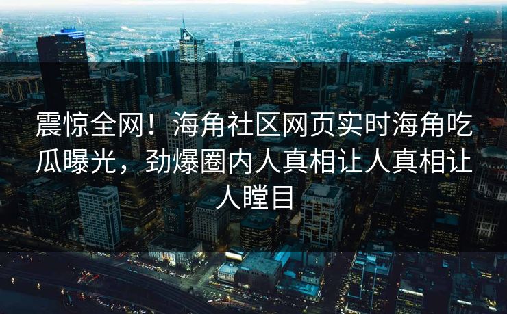 震惊全网！海角社区网页实时海角吃瓜曝光，劲爆圈内人真相让人真相让人瞠目