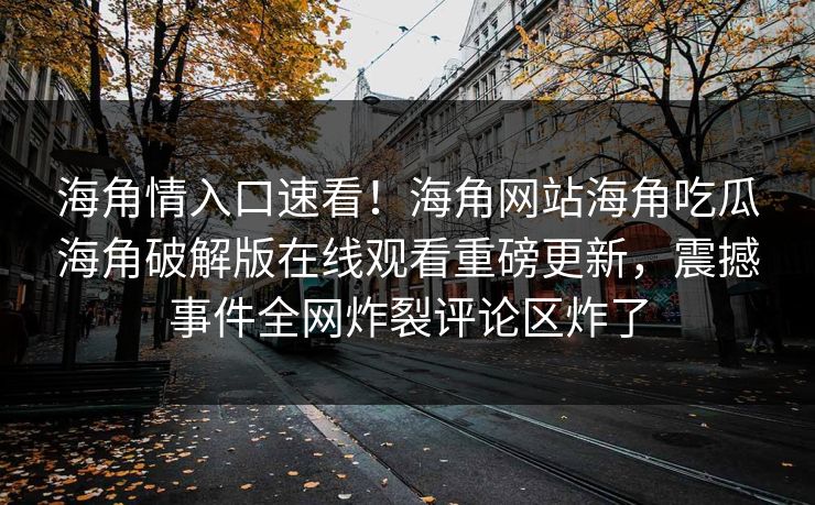 海角情入口速看！海角网站海角吃瓜海角破解版在线观看重磅更新，震撼事件全网炸裂评论区炸了