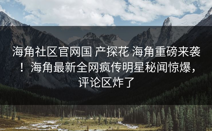 海角社区官网国 产探花 海角重磅来袭！海角最新全网疯传明星秘闻惊爆，评论区炸了