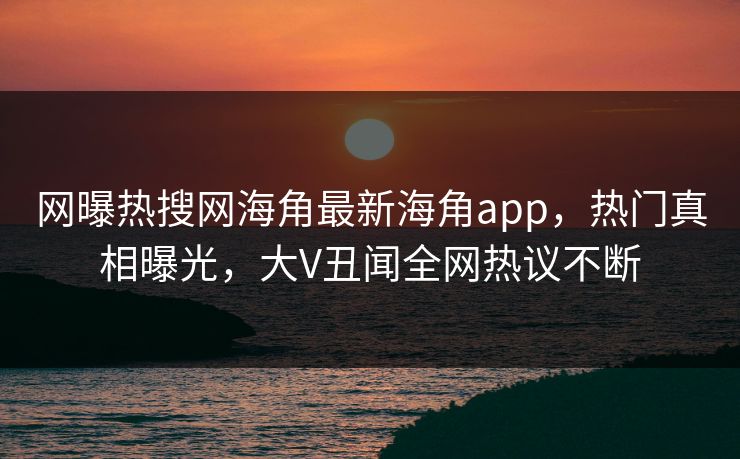 网曝热搜网海角最新海角app，热门真相曝光，大V丑闻全网热议不断
